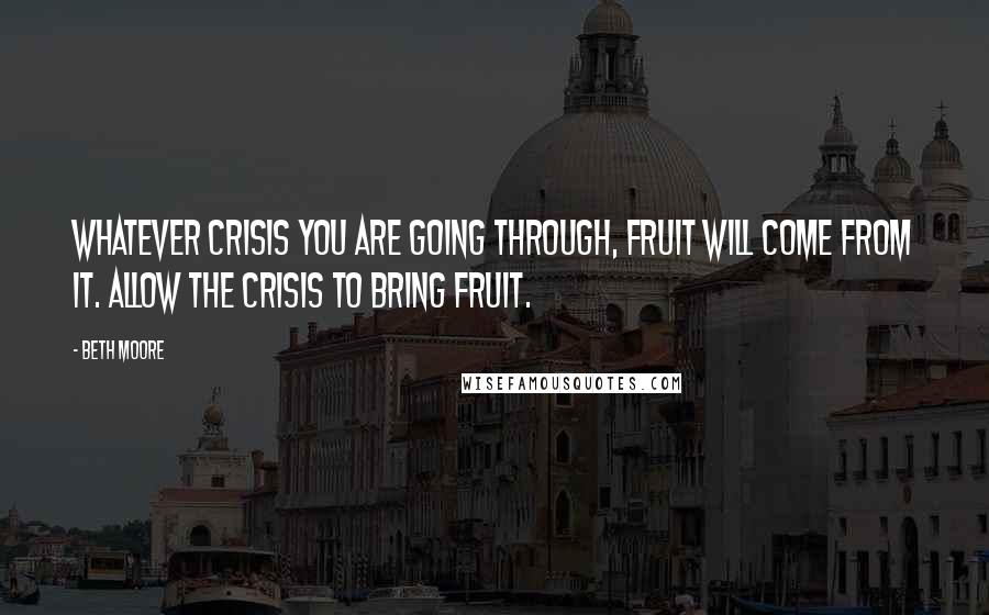 Beth Moore Quotes: Whatever crisis you are going through, fruit will come from it. Allow the crisis to bring fruit.