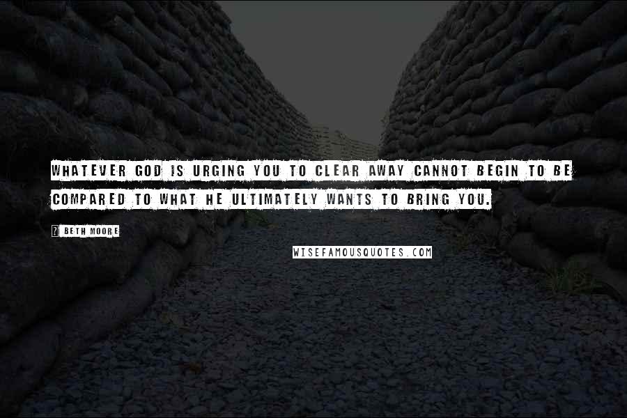 Beth Moore Quotes: Whatever God is urging you to clear away cannot begin to be compared to what He ultimately wants to bring you.