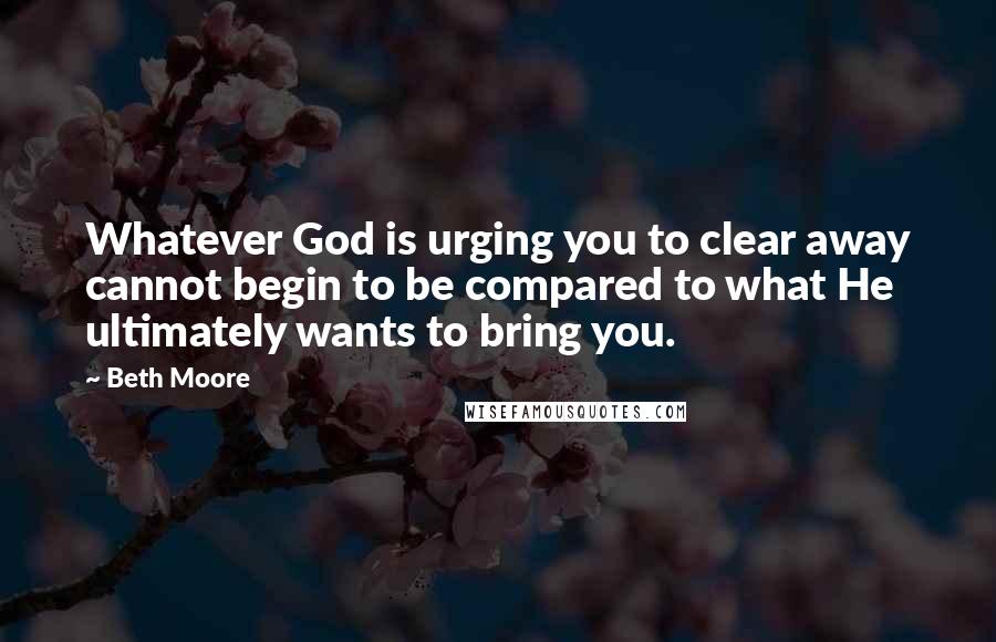 Beth Moore Quotes: Whatever God is urging you to clear away cannot begin to be compared to what He ultimately wants to bring you.