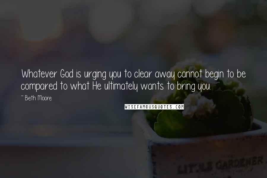 Beth Moore Quotes: Whatever God is urging you to clear away cannot begin to be compared to what He ultimately wants to bring you.
