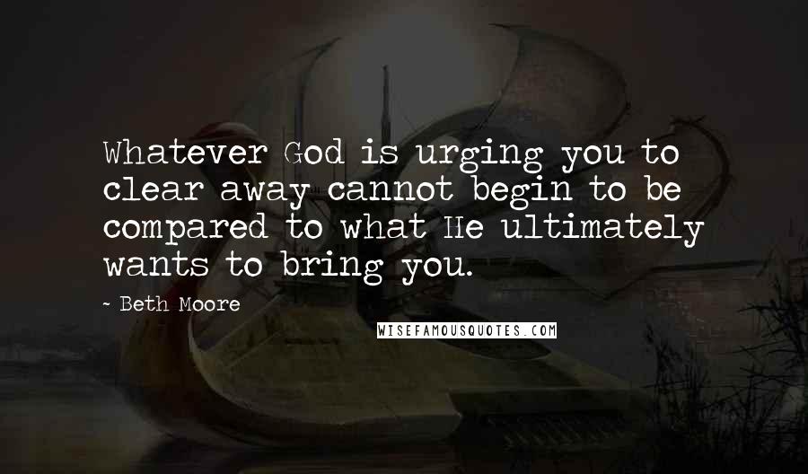 Beth Moore Quotes: Whatever God is urging you to clear away cannot begin to be compared to what He ultimately wants to bring you.
