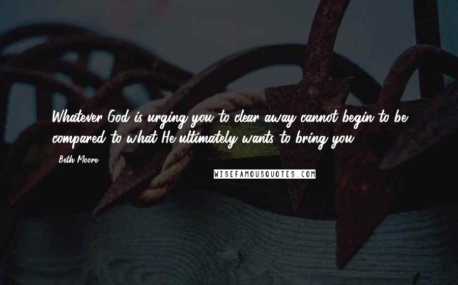 Beth Moore Quotes: Whatever God is urging you to clear away cannot begin to be compared to what He ultimately wants to bring you.