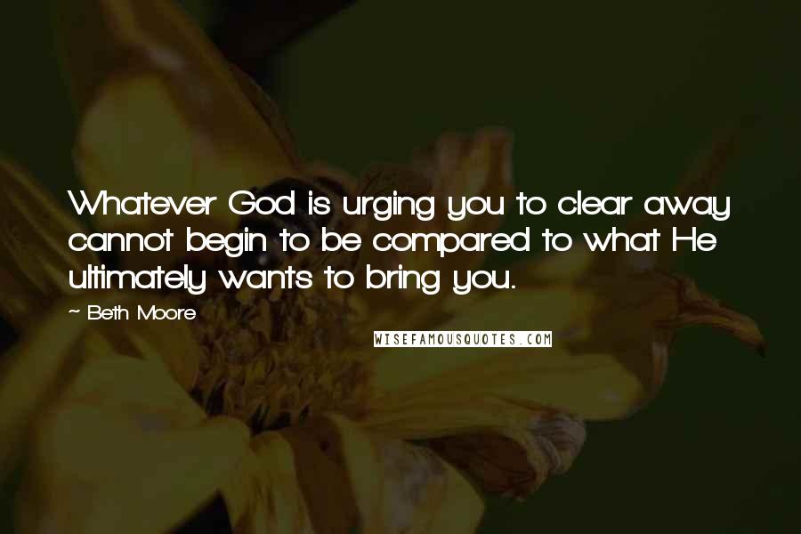 Beth Moore Quotes: Whatever God is urging you to clear away cannot begin to be compared to what He ultimately wants to bring you.