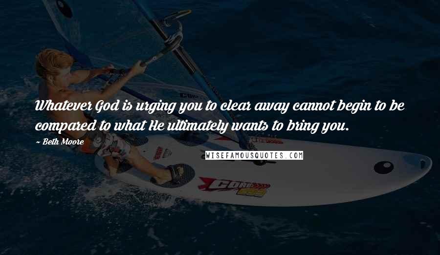 Beth Moore Quotes: Whatever God is urging you to clear away cannot begin to be compared to what He ultimately wants to bring you.