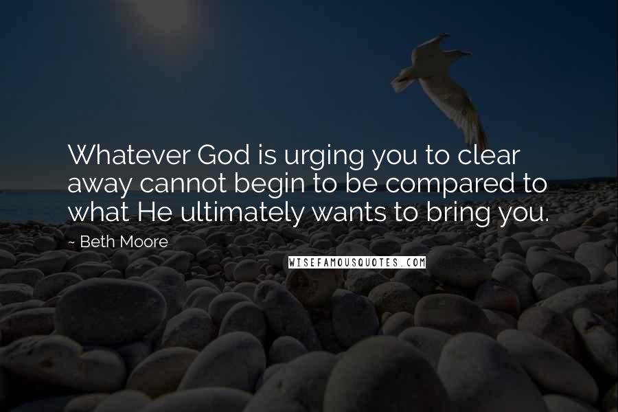 Beth Moore Quotes: Whatever God is urging you to clear away cannot begin to be compared to what He ultimately wants to bring you.