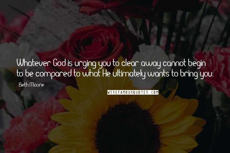 Beth Moore Quotes: Whatever God is urging you to clear away cannot begin to be compared to what He ultimately wants to bring you.