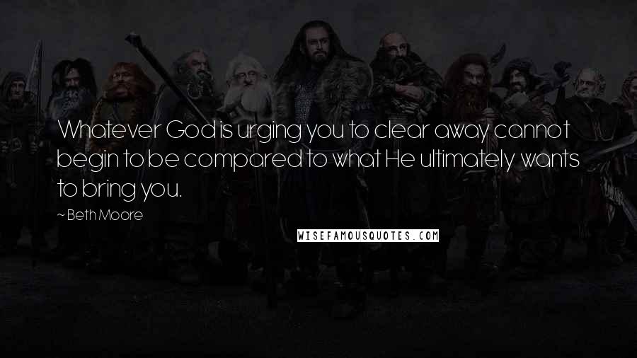 Beth Moore Quotes: Whatever God is urging you to clear away cannot begin to be compared to what He ultimately wants to bring you.