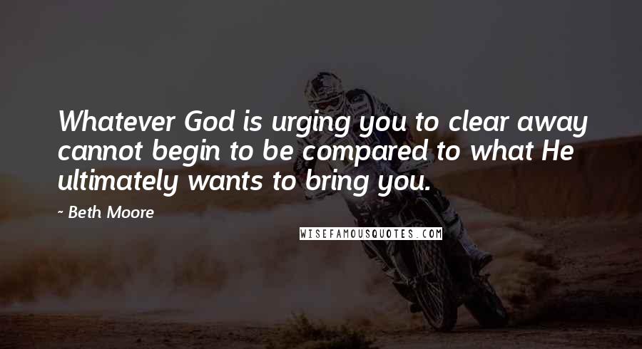 Beth Moore Quotes: Whatever God is urging you to clear away cannot begin to be compared to what He ultimately wants to bring you.