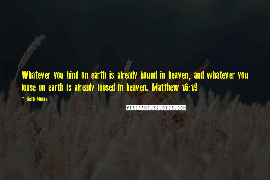 Beth Moore Quotes: Whatever you bind on earth is already bound in heaven, and whatever you loose on earth is already loosed in heaven. Matthew 16:19