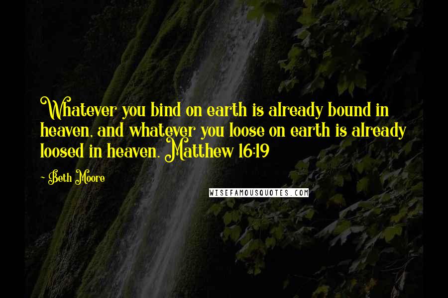 Beth Moore Quotes: Whatever you bind on earth is already bound in heaven, and whatever you loose on earth is already loosed in heaven. Matthew 16:19