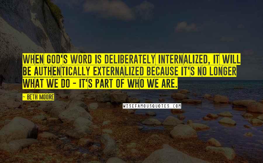 Beth Moore Quotes: When God's Word is deliberately internalized, it will be authentically externalized because it's no longer what we do - it's part of who we are.