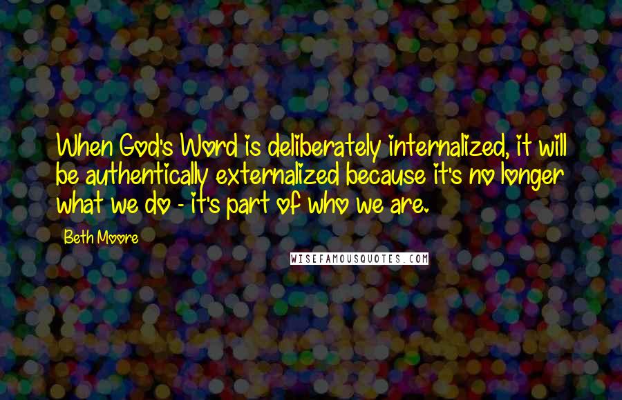 Beth Moore Quotes: When God's Word is deliberately internalized, it will be authentically externalized because it's no longer what we do - it's part of who we are.