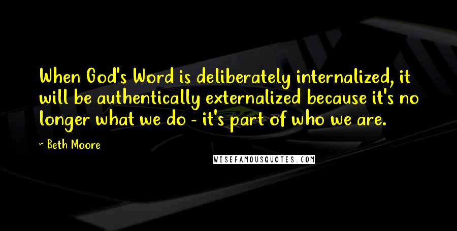 Beth Moore Quotes: When God's Word is deliberately internalized, it will be authentically externalized because it's no longer what we do - it's part of who we are.