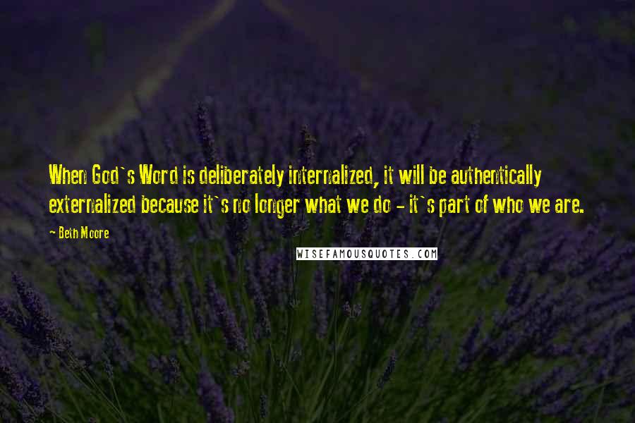 Beth Moore Quotes: When God's Word is deliberately internalized, it will be authentically externalized because it's no longer what we do - it's part of who we are.