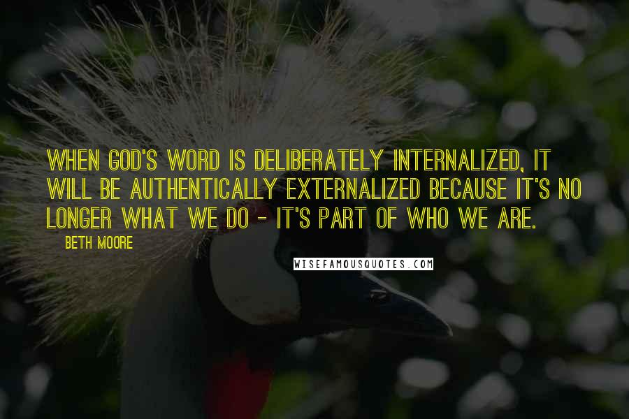 Beth Moore Quotes: When God's Word is deliberately internalized, it will be authentically externalized because it's no longer what we do - it's part of who we are.