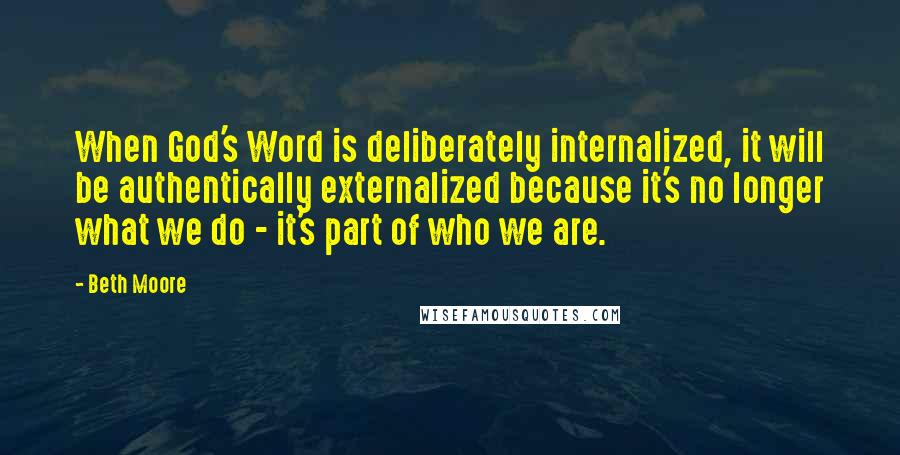 Beth Moore Quotes: When God's Word is deliberately internalized, it will be authentically externalized because it's no longer what we do - it's part of who we are.