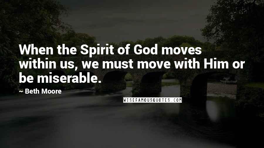 Beth Moore Quotes: When the Spirit of God moves within us, we must move with Him or be miserable.