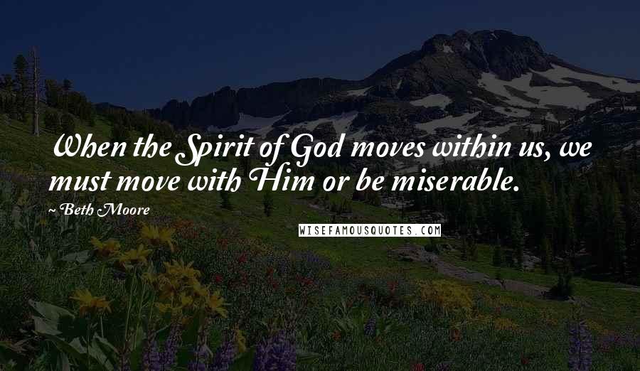 Beth Moore Quotes: When the Spirit of God moves within us, we must move with Him or be miserable.