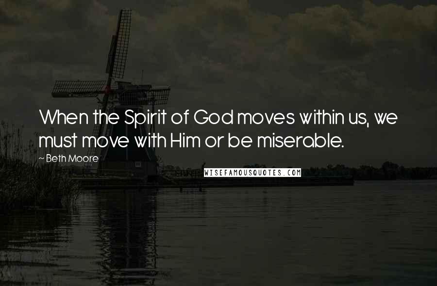 Beth Moore Quotes: When the Spirit of God moves within us, we must move with Him or be miserable.