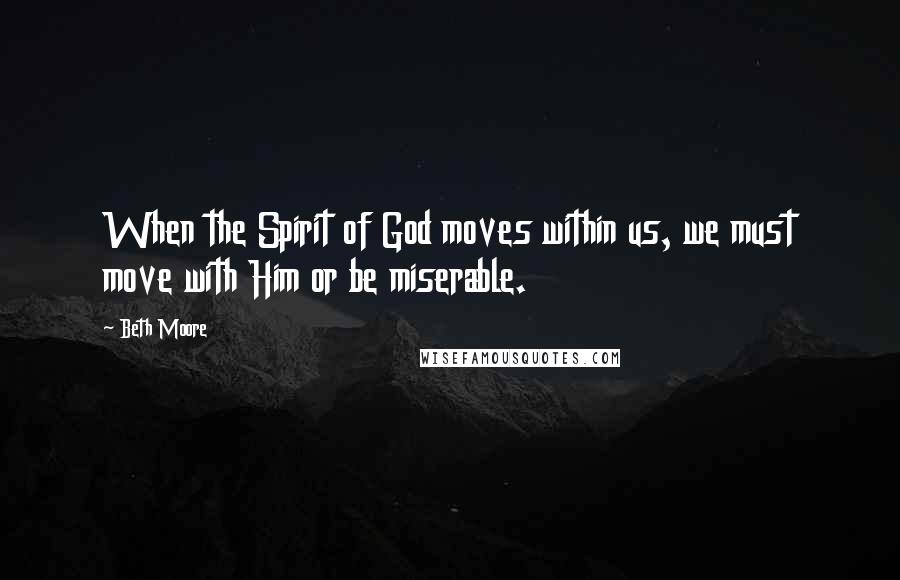 Beth Moore Quotes: When the Spirit of God moves within us, we must move with Him or be miserable.