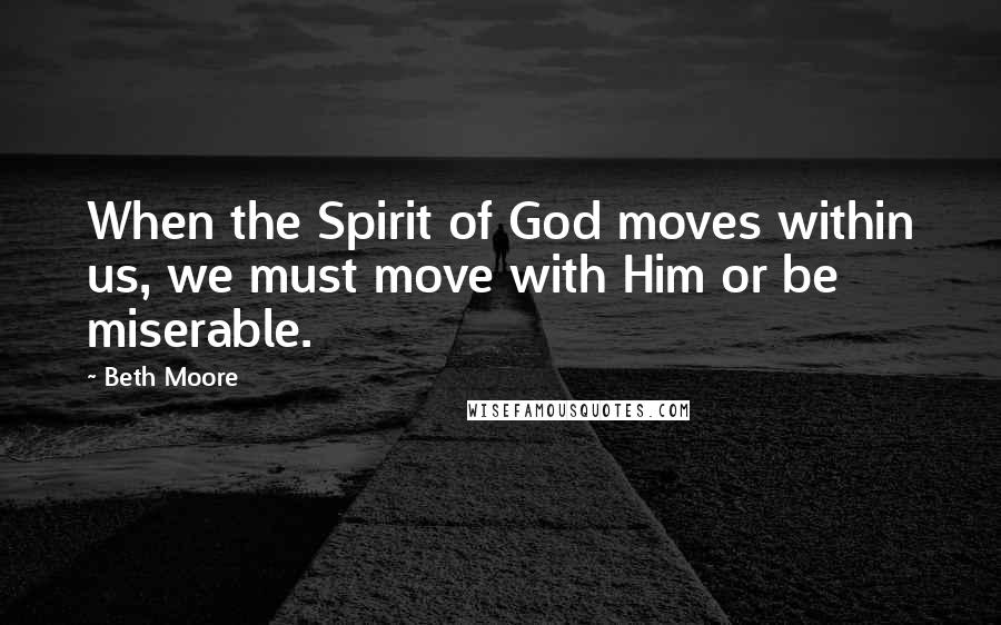 Beth Moore Quotes: When the Spirit of God moves within us, we must move with Him or be miserable.