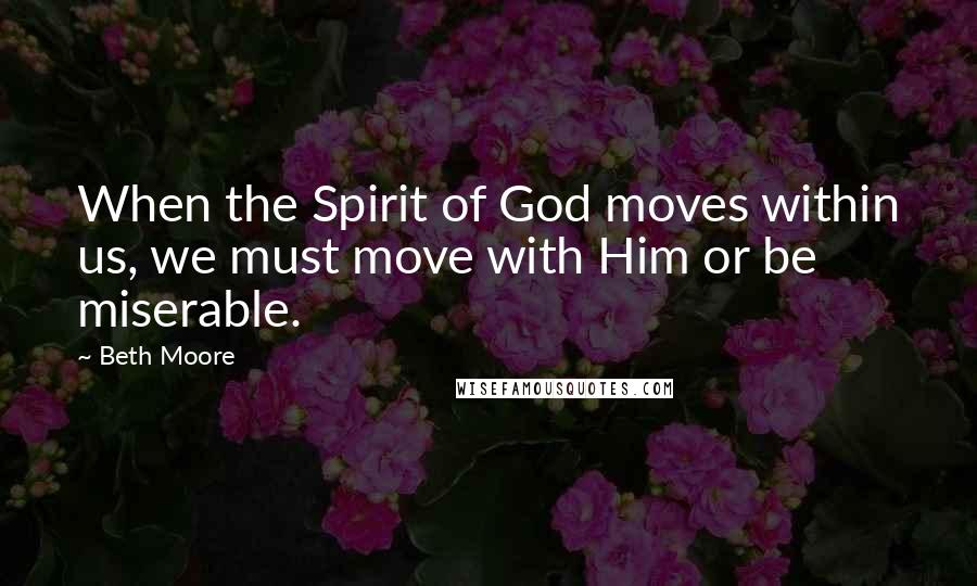 Beth Moore Quotes: When the Spirit of God moves within us, we must move with Him or be miserable.