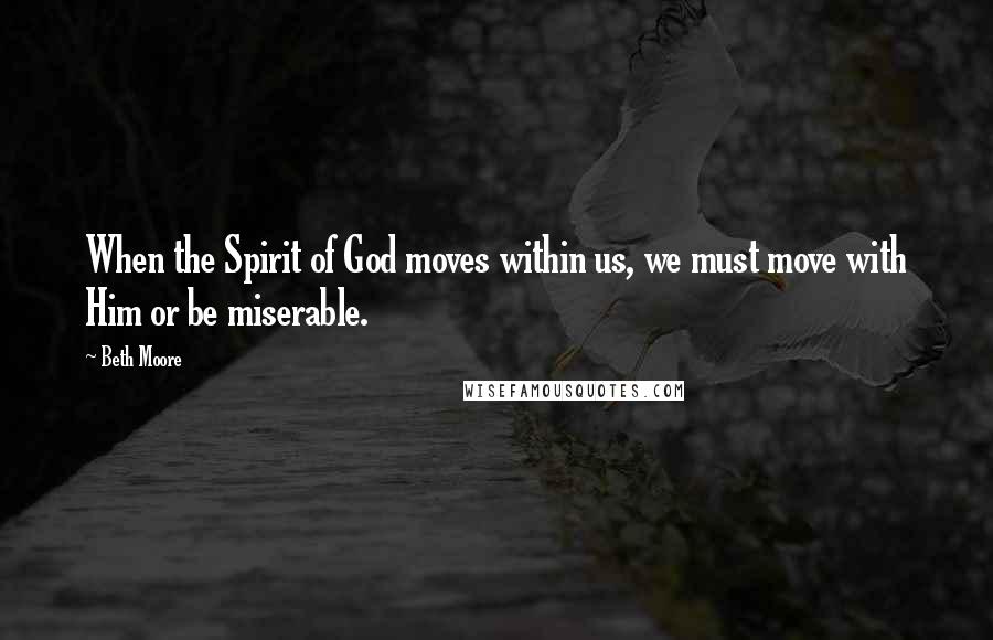 Beth Moore Quotes: When the Spirit of God moves within us, we must move with Him or be miserable.