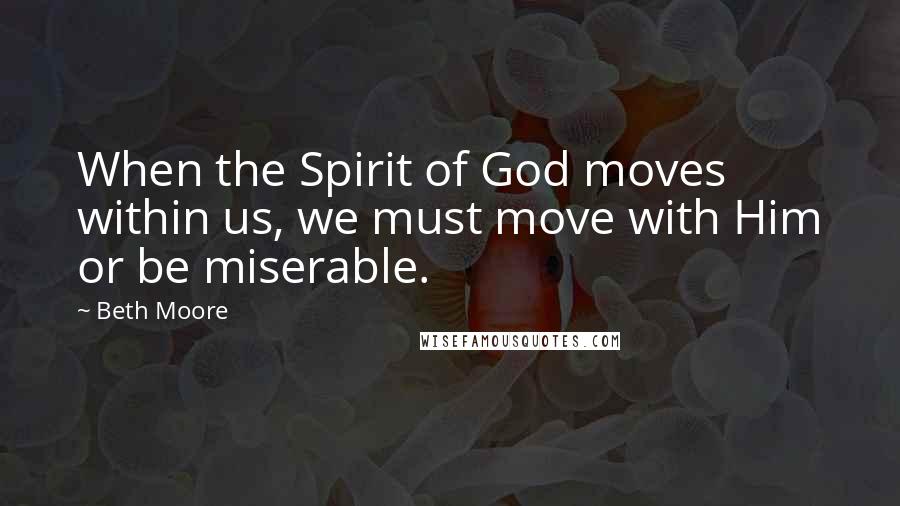 Beth Moore Quotes: When the Spirit of God moves within us, we must move with Him or be miserable.