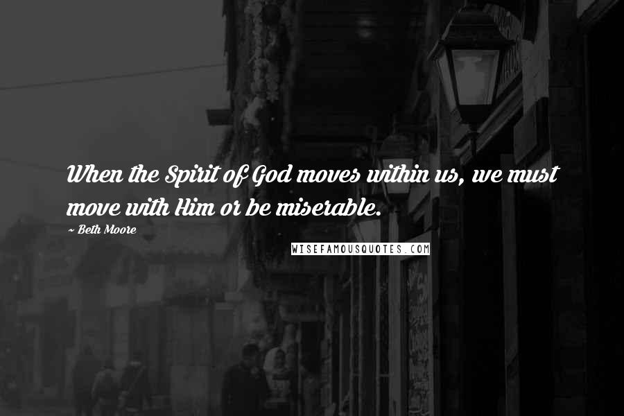 Beth Moore Quotes: When the Spirit of God moves within us, we must move with Him or be miserable.