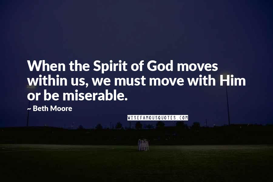 Beth Moore Quotes: When the Spirit of God moves within us, we must move with Him or be miserable.