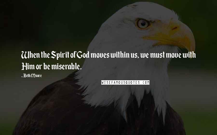 Beth Moore Quotes: When the Spirit of God moves within us, we must move with Him or be miserable.