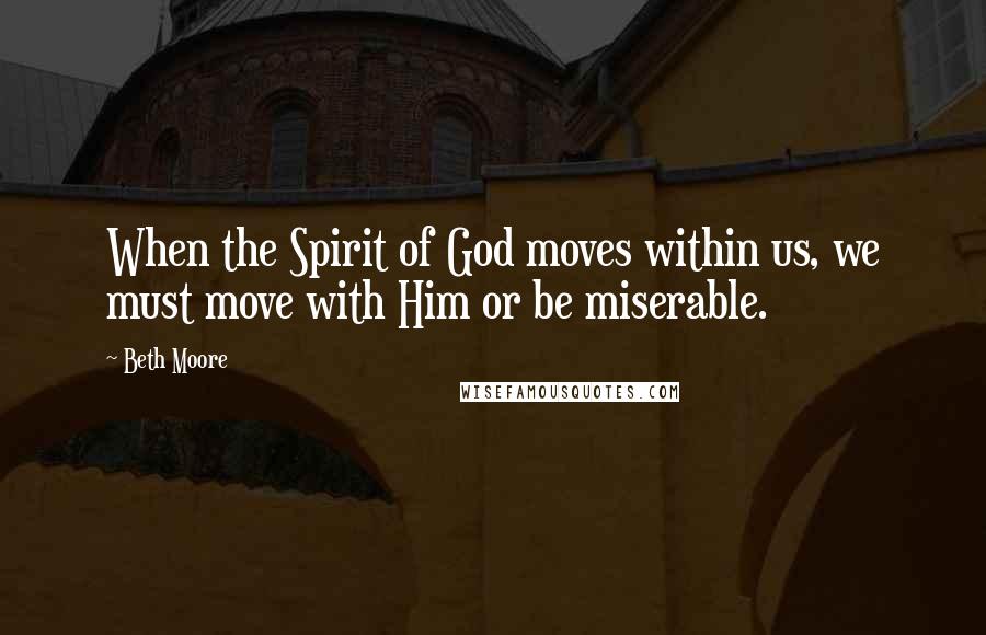 Beth Moore Quotes: When the Spirit of God moves within us, we must move with Him or be miserable.