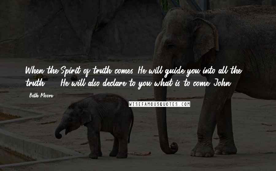 Beth Moore Quotes: When the Spirit of truth comes, He will guide you into all the truth ... . He will also declare to you what is to come. John 16:13