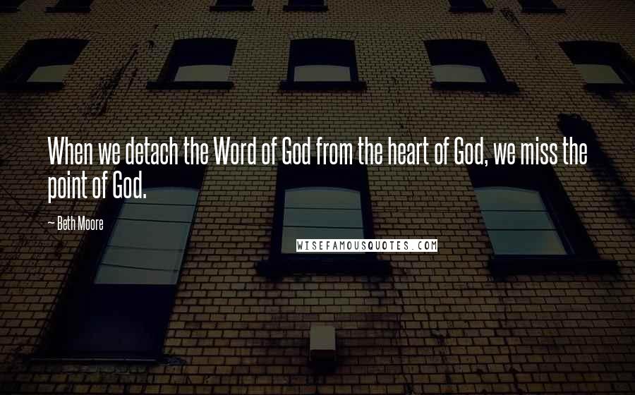 Beth Moore Quotes: When we detach the Word of God from the heart of God, we miss the point of God.