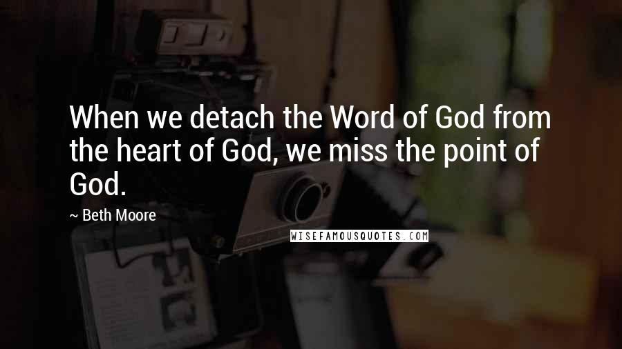 Beth Moore Quotes: When we detach the Word of God from the heart of God, we miss the point of God.