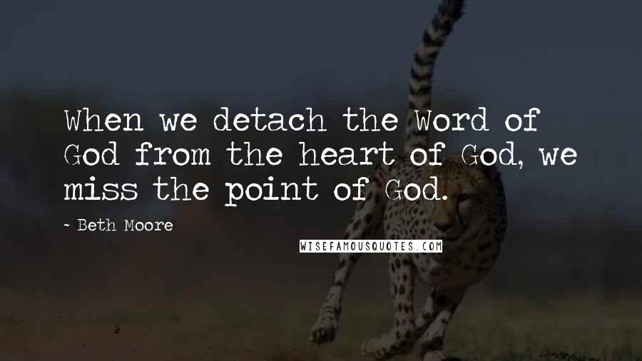 Beth Moore Quotes: When we detach the Word of God from the heart of God, we miss the point of God.