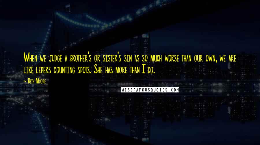 Beth Moore Quotes: When we judge a brother's or sister's sin as so much worse than our own, we are like lepers counting spots. She has more than I do.