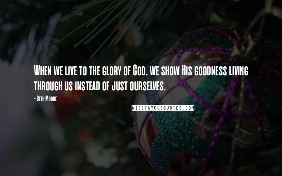 Beth Moore Quotes: When we live to the glory of God, we show His goodness living through us instead of just ourselves.