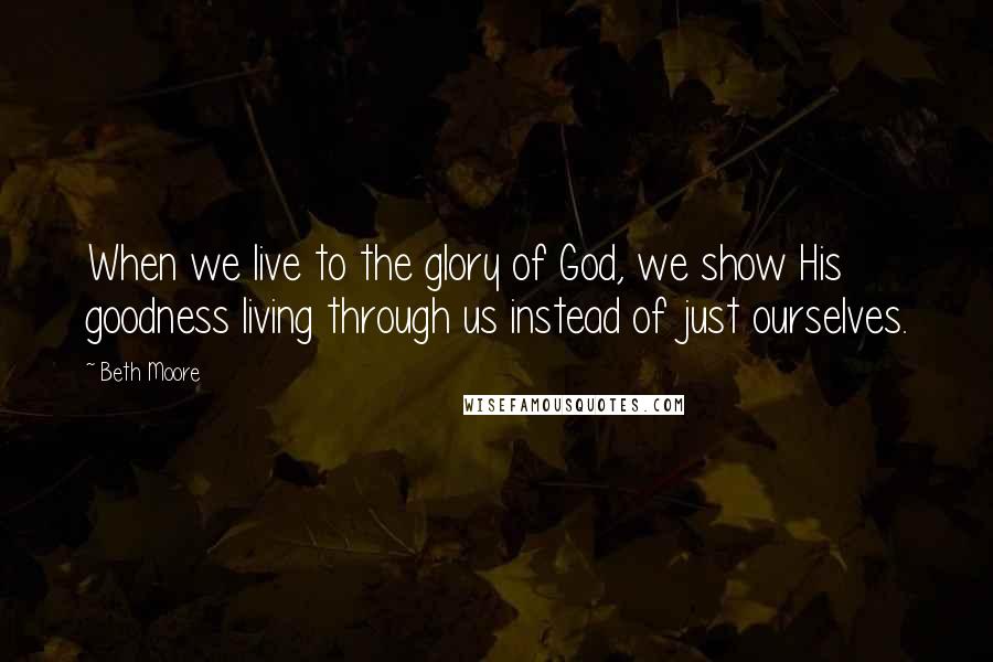 Beth Moore Quotes: When we live to the glory of God, we show His goodness living through us instead of just ourselves.