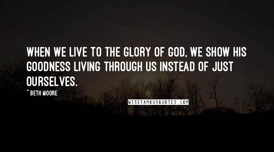 Beth Moore Quotes: When we live to the glory of God, we show His goodness living through us instead of just ourselves.