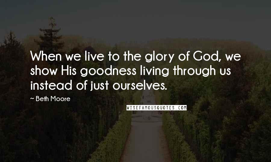 Beth Moore Quotes: When we live to the glory of God, we show His goodness living through us instead of just ourselves.