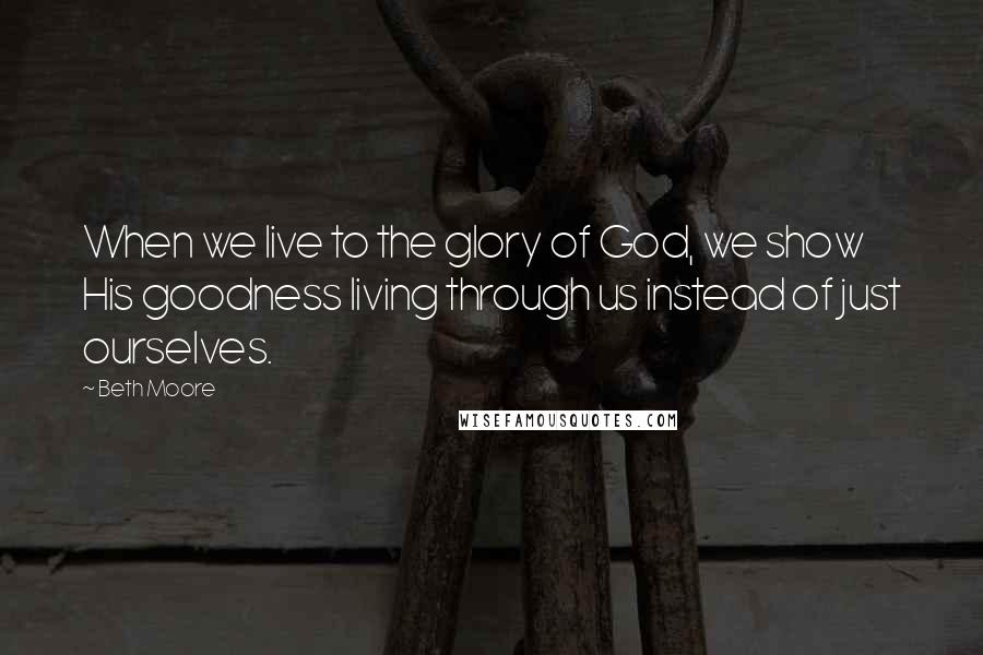 Beth Moore Quotes: When we live to the glory of God, we show His goodness living through us instead of just ourselves.