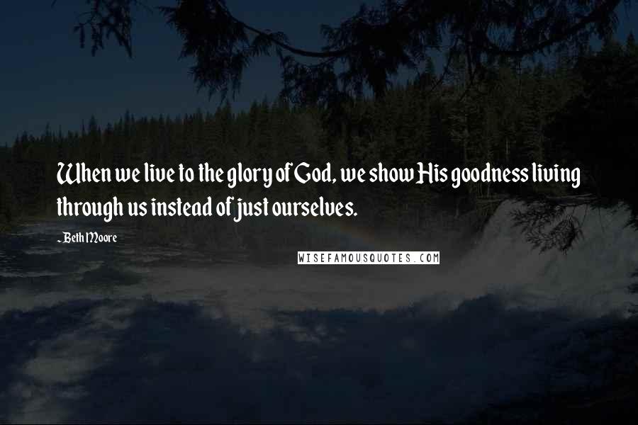 Beth Moore Quotes: When we live to the glory of God, we show His goodness living through us instead of just ourselves.