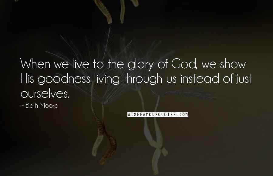 Beth Moore Quotes: When we live to the glory of God, we show His goodness living through us instead of just ourselves.