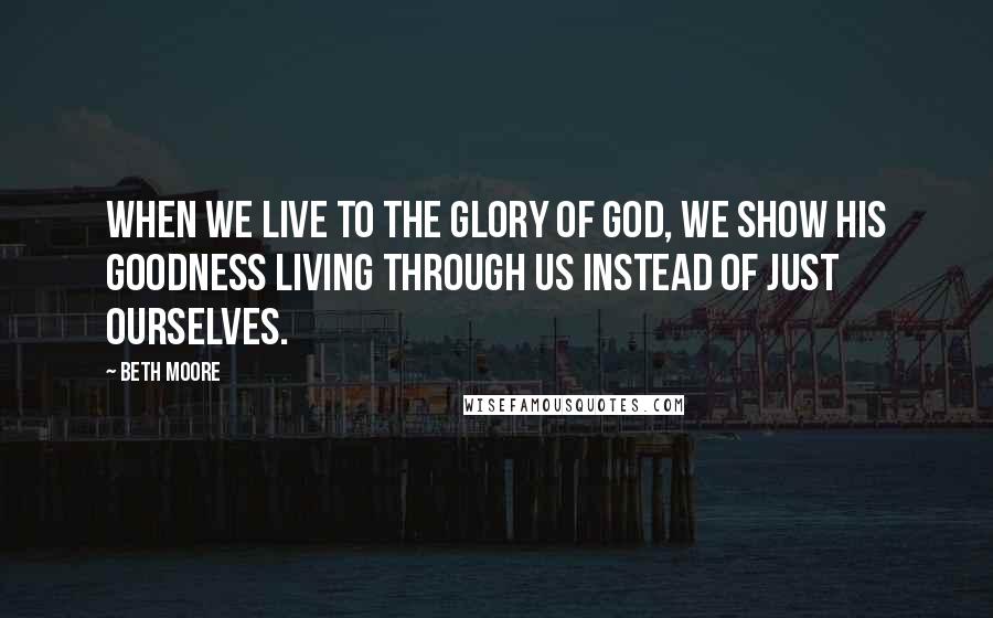 Beth Moore Quotes: When we live to the glory of God, we show His goodness living through us instead of just ourselves.