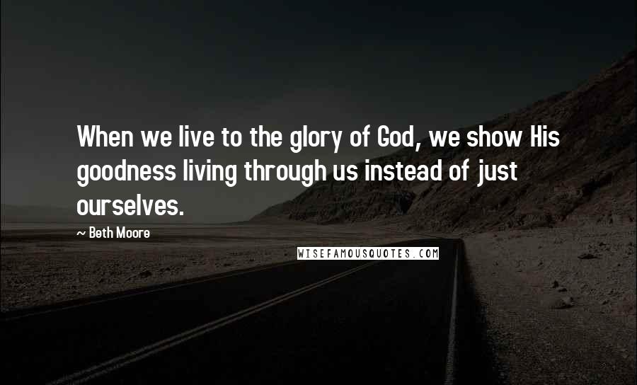 Beth Moore Quotes: When we live to the glory of God, we show His goodness living through us instead of just ourselves.