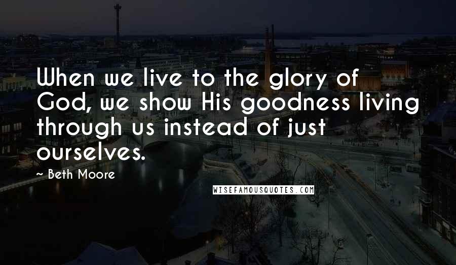 Beth Moore Quotes: When we live to the glory of God, we show His goodness living through us instead of just ourselves.