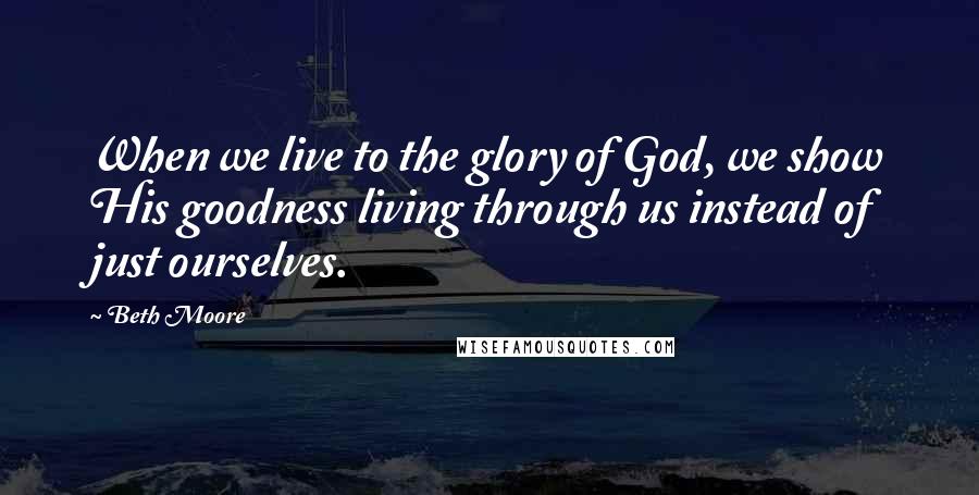 Beth Moore Quotes: When we live to the glory of God, we show His goodness living through us instead of just ourselves.