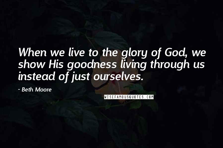 Beth Moore Quotes: When we live to the glory of God, we show His goodness living through us instead of just ourselves.