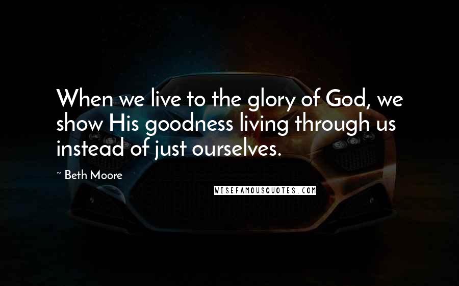 Beth Moore Quotes: When we live to the glory of God, we show His goodness living through us instead of just ourselves.